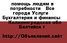помощь людям в потребности - Все города Услуги » Бухгалтерия и финансы   . Калининградская обл.,Балтийск г.